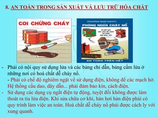 - Phải có nội quy sử dụng lửa và các bảng chỉ dẫn, bảng cấm lửa ở
những nơi có hoá chất dễ cháy nổ.
- Phải có chế độ nghiêm ngặt về sử dụng điện, không để các mạch hở.
Hệ thống cầu dao, dây dẫn... phải đảm bảo kín, cách điện.
- Sử dụng các dụng cụ ngắt điện tự động, tuyệt đối không được làm
thoát ra tia lửa điện. Khi sửa chữa cơ khí, hàn hơi hàn điện phải có
quy trình làm việc an toàn. Hoá chất dễ cháy nổ phải được cách ly với
xung quanh.
8. AN TOÀN TRONG SẢN XUẤT VÀ LƯU TRỮ HÓA CHẤT
 