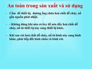 - Cấm để thiết bị, đường ống chứa hoá chất dễ cháy, nổ
gần nguồn phát nhiệt.
- - Không dùng khí nén có ôxy để nén đẩy hoá chất dễ
cháy, nổ từ thiết bị này sang thiết bị khác.
- Khi san rót hoá chất dễ cháy, nổ từ bình này sang bình
khác, phải tiếp đất bình chứa và bình rót.
An toàn trong sản xuất và sử dụng
 