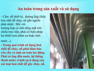- Cấm để thiết bị, đường ống chứa
hoá chất dễ cháy, nổ gần nguồn
phát nhiệt. Đối với
trường hợp có ánh nắng mặt trời
chiếu trực tiếp, phải có biện pháp
hạ nhiệt (sơn phản xạ hoặc tưới
nước...).
- Trong quá trình sử dụng hoá
chất dễ cháy, nổ phải đảm bảo
yêu cầu vệ sinh an toàn lao động.
Phải có ống dẫn nước, hệ thống
thoát nước; tránh sự ứ đọng của
các loại hoá chất dễ gây cháy, nổ.
An toàn trong sản xuất và sử dụng
 
