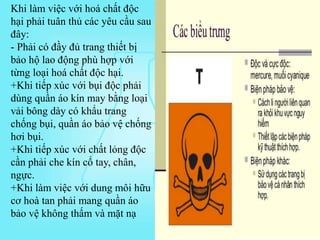 Khi làm việc với hoá chất độc
hại phải tuân thủ các yêu cầu sau
đây:
- Phải có đầy đủ trang thiết bị
bảo hộ lao động phù hợp với
từng loại hoá chất độc hại.
+Khi tiếp xúc với bụi độc phải
dùng quần áo kín may bằng loại
vải bông dày có khẩu trang
chống bụi, quần áo bảo vệ chống
hơi bụi.
+Khi tiếp xúc với chất lỏng độc
cần phải che kín cổ tay, chân,
ngực.
+Khi làm việc với dung môi hữu
cơ hoà tan phải mang quần áo
bảo vệ không thấm và mặt nạ
 