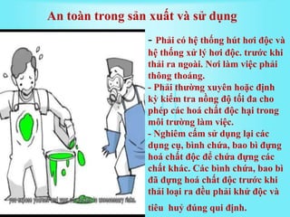 - Phải có hệ thống hút hơi độc và
hệ thống xử lý hơi độc. trước khi
thải ra ngoài. Nơi làm việc phải
thông thoáng.
- Phải thường xuyên hoặc định
kỳ kiểm tra nồng độ tối đa cho
phép các hoá chất độc hại trong
môi trường làm việc.
- Nghiêm cấm sử dụng lại các
dụng cụ, bình chứa, bao bì đựng
hoá chất độc để chứa đựng các
chất khác. Các bình chứa, bao bì
đã đựng hoá chất độc trước khi
thải loại ra đều phải khử độc và
tiêu huỷ đúng qui định.
An toàn trong sản xuất và sử dụng
 