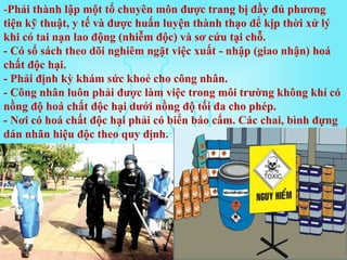 -Phải thành lập một tổ chuyên môn được trang bị đầy đủ phương
tiện kỹ thuật, y tế và được huấn luyện thành thạo để kịp thời xử lý
khi có tai nạn lao động (nhiễm độc) và sơ cứu tại chỗ.
- Có sổ sách theo dõi nghiêm ngặt việc xuất - nhập (giao nhận) hoá
chất độc hại.
- Phải định kỳ khám sức khoẻ cho công nhân.
- Công nhân luôn phải được làm việc trong môi trường không khí có
nồng độ hoá chất độc hại dưới nồng độ tối đa cho phép.
- Nơi có hoá chất độc hại phải có biển báo cấm. Các chai, bình đựng
dán nhãn hiệu độc theo quy định.
 