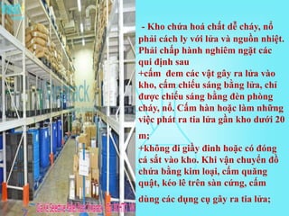 - Kho chứa hoá chất dễ cháy, nổ
phải cách ly với lửa và nguồn nhiệt.
Phải chấp hành nghiêm ngặt các
qui định sau
+cấm đem các vật gây ra lửa vào
kho, cấm chiếu sáng bằng lửa, chỉ
được chiếu sáng bằng đèn phòng
cháy, nổ. Cấm hàn hoặc làm những
việc phát ra tia lửa gần kho dưới 20
m;
+không đi giầy đinh hoặc có đóng
cá sắt vào kho. Khi vận chuyển đồ
chứa bằng kim loại, cấm quăng
quật, kéo lê trên sàn cứng, cấm
dùng các dụng cụ gây ra tia lửa;
 