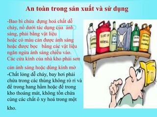 -Bao bì chứa đựng hoá chất dễ
cháy, nổ dưới tác dụng của ánh
sáng, phải bằng vật liệu
hoặc có màu cản được ánh sáng
hoặc được bọc bằng các vật liệu
ngăn ngừa ánh sáng chiếu vào.
Các cửa kính của nhà kho phải sơn
cản ánh sáng hoặc dùng kính mờ
-Chất lỏng dễ cháy, bay hơi phải
chứa trong các thùng không rò rỉ và
để trong hang hầm hoặc để trong
kho thoáng mát, không tồn chứa
cùng các chất ô xy hoá trong một
kho.
An toàn trong sản xuất và sử dụng
 
