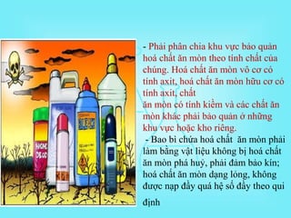 - Phải phân chia khu vực bảo quản
hoá chất ăn mòn theo tính chất của
chúng. Hoá chất ăn mòn vô cơ có
tính axit, hoá chất ăn mòn hữu cơ có
tính axit, chất
ăn mòn có tính kiềm và các chất ăn
mòn khác phải bảo quản ở những
khu vực hoặc kho riêng.
- Bao bì chứa hoá chất ăn mòn phải
làm bằng vật liệu không bị hoá chất
ăn mòn phá huỷ, phải đảm bảo kín;
hoá chất ăn mòn dạng lỏng, không
được nạp đầy quá hệ số đầy theo qui
định
 