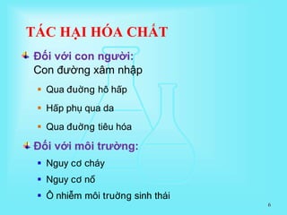 Đối với môi trường:
 Nguy cơ cháy
 Nguy cơ nổ
 Ô nhiễm môi truờng sinh thái
6
Đối với con người:
Con đường xâm nhập
 Qua đuờng hô hấp
 Hấp phụ qua da
 Qua đuờng tiêu hóa
TÁC HẠI HÓA CHẤT
 