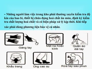 - Những người làm việc trong kho phải thường xuyên kiểm tra độ
kín của bao bì, thiết bị chứa đựng hoá chất ăn mòn, định kỳ kiểm
tra chất lượng hoá chất và có biện pháp xử lý kịp thời. Khi tiếp
xúc phải dùng phương tiện bảo vệ cá nhân.
 