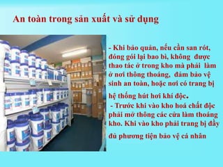 - Khi bảo quản, nếu cần san rót,
đóng gói lại bao bì, không được
thao tác ở trong kho mà phải làm
ở nơi thông thoáng, đảm bảo vệ
sinh an toàn, hoặc nơi có trang bị
hệ thống hút hơi khí độc.
- Trước khi vào kho hoá chất độc
phải mở thông các cửa làm thoáng
kho. Khi vào kho phải trang bị đầy
đủ phương tiện bảo vệ cá nhân
An toàn trong sản xuất và sử dụng
 