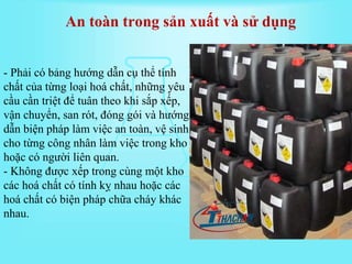 - Phải có bảng hướng dẫn cụ thể tính
chất của từng loại hoá chất, những yêu
cầu cần triệt để tuân theo khi sắp xếp,
vận chuyển, san rót, đóng gói và hướng
dẫn biện pháp làm việc an toàn, vệ sinh
cho từng công nhân làm việc trong kho
hoặc có người liên quan.
- Không được xếp trong cùng một kho
các hoá chất có tính kỵ nhau hoặc các
hoá chất có biện pháp chữa cháy khác
nhau.
An toàn trong sản xuất và sử dụng
 