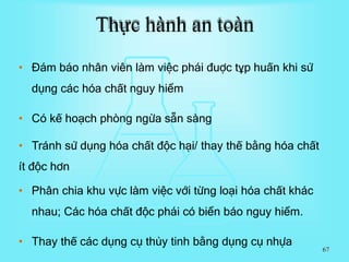• Đám báo nhân viên làm việc phái đuợc tұp huấn khi sử
dụng các hóa chất nguy hiểm
• Có kế hoạch phòng ngừa sẵn sàng
• Tránh sử dụng hóa chất độc hại/ thay thế bằng hóa chất
ít độc hơn
• Phân chia khu vực làm việc với từng loại hóa chất khác
nhau; Các hóa chất độc phái có biển báo nguy hiểm.
• Thay thế các dụng cụ thủy tinh bằng dụng cụ nhựa
Thực hành an toàn
67
 
