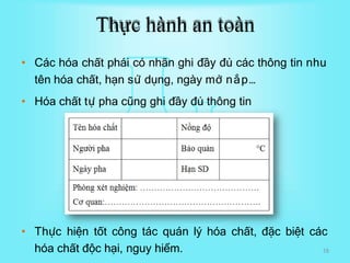 Thực hành an toàn
• Các hóa chất phái có nhãn ghi đầy đủ các thông tin nhu
tên hóa chất, hạn sử dụng, ngày mở nắp…
• Hóa chất tự pha cũng ghi đầy đủ thông tin
• Thực hiện tốt công tác quán lý hóa chất, đặc biệt các
hóa chất độc hại, nguy hiểm. 18
 