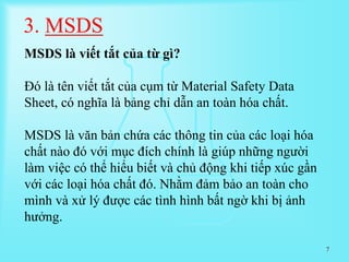 7
3. MSDS
MSDS là viết tắt của từ gì?
Đó là tên viết tắt của cụm từ Material Safety Data
Sheet, có nghĩa là bảng chỉ dẫn an toàn hóa chất.
MSDS là văn bản chứa các thông tin của các loại hóa
chất nào đó với mục đích chính là giúp những người
làm việc có thể hiểu biết và chủ động khi tiếp xúc gần
với các loại hóa chất đó. Nhằm đảm bảo an toàn cho
mình và xử lý được các tình hình bất ngờ khi bị ảnh
hưởng.
 