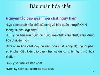 70
Nguyên tắc bão quãn hóa chat nguy hiem
•Lұp danh sách hóa chất sử dụng và báo quán trong PXN 
thông tin phái cұp nhұt
•Luu ý độ bền của dụng cụ đựng hóa chất: chiu nhiệt, chiu đuợc
hóa chất ĕn mòn
•Ghi nhãn hóa chất đầy đủ (tên hóa chất, nồng độ, nguời pha,
ngày pha, điều kiện báo quán, hạn sử dụng, ngày nhұn, mở hóa
chất…)
•Luu ý về vi trí để hóa chất
•Đinh kỳ kiểm kê, kiểm tra hóa chất
Bảo quản hóa chất
 