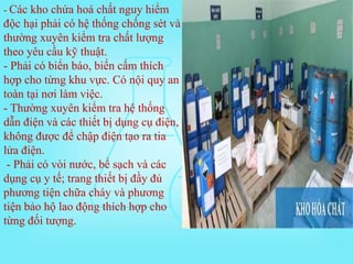 - Các kho chứa hoá chất nguy hiểm
độc hại phải có hệ thống chống sét và
thường xuyên kiểm tra chất lượng
theo yêu cầu kỹ thuật.
- Phải có biển báo, biến cấm thích
hợp cho từng khu vực. Có nội quy an
toàn tại nơi làm việc.
- Thường xuyên kiểm tra hệ thống
dẫn điện và các thiết bị dụng cụ điện,
không được để chập điện tạo ra tia
lửa điện.
- Phải có vòi nước, bể sạch và các
dụng cụ y tế; trang thiết bị đầy đủ
phương tiện chữa cháy và phương
tiện bảo hộ lao động thích hợp cho
từng đối tượng.
 