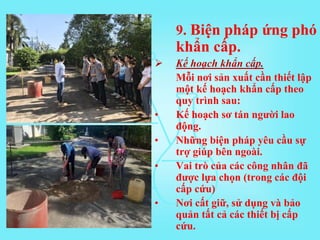 9. Biện pháp ứng phó
khẩn cấp.
 Kế hoạch khẩn cấp.
Mỗi nơi sản xuất cần thiết lập
một kế hoạch khẩn cấp theo
quy trình sau:
• Kế hoạch sơ tán người lao
động.
• Những biện pháp yêu cầu sự
trợ giúp bên ngoài.
• Vai trò của các công nhân đã
được lựa chọn (trong các đội
cấp cứu)
• Nơi cất giữ, sử dụng và bảo
quản tất cả các thiết bị cấp
cứu.
 