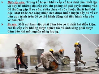  Đội cấp cứu: Trong kế hoạch khẩn cấp về hoá chất cần thiết lập
và duy trì những đội cấp cứu dự phòng để giải quyết những vấn
đề thường gặp là sơ cứu, chữa cháy và rò rỉ hoặc thoát hơi khí
độc. Mặt khác các công nhân nên được huấn luyện đầy đủ về cơ
bản quy trình trên để có thể hành động khi tiến hành cấp cứu
về hoá chất.
 Sơ tán: Mỗi nơi làm việc phải đảm bảo có ít nhất hai điều kiện:
các lối cấp cứu không được nghẽn tắc và ánh sáng phải được
đảm bảo khi mất nguồn năng lượng.
 
