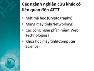 Các ngành nghiên cứu khác có
liên quan đến ATTT
• Mật mã học (Cryptography)
• Mạng máy tính(Networking)
• Các công nghệ phần mềm(Web
Technologies)
• Khoa học máy tính(Computer
Science)
 