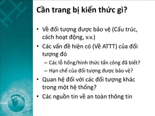 Cần trang bị kiến thức gì?
• Về đối tượng được bảo vệ (Cấu trúc,
cách hoạt động, v.v.)
• Các vấn đề hiện có (Về ATTT) của đối
tượng đó
– Các lỗ hổng/hình thức tấn công đã biết?
– Hạn chế của đối tượng được bảo vệ?
• Quan hệ đối với các đối tượng khác
trong một hệ thống?
• Các nguồn tin về an toàn thông tin
 