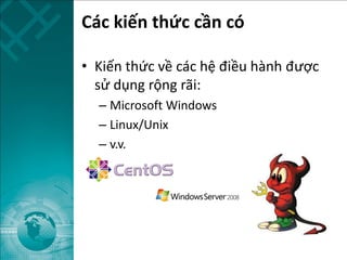 Các kiến thức cần có
• Kiến thức về các hệ điều hành được
sử dụng rộng rãi:
– Microsoft Windows
– Linux/Unix
– v.v.
 