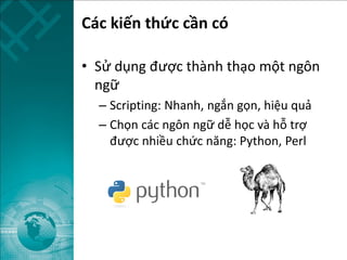 Các kiến thức cần có
• Sử dụng được thành thạo một ngôn
ngữ
– Scripting: Nhanh, ngắn gọn, hiệu quả
– Chọn các ngôn ngữ dễ học và hỗ trợ
được nhiều chức năng: Python, Perl
 