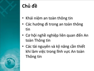 Chủ đề
• Khái niệm an toàn thông tin
• Các hướng đi trong an toàn thông
tin
• Cơ hội nghề nghiệp liên quan đến An
toàn Thông tin
• Các tài nguyên và kỹ năng cần thiết
khi làm việc trong lĩnh vực An toàn
Thông tin
 