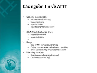 Các nguồn tin về ATTT
• General Information:
– packetstormsecurity.org
– liquidmatrix.org
– exploit-db.com
– slashdot.org/stories/security
• Q&A: Stack Exchange Sites:
– stackoverflow.com
– serverfault.com
– …
• Blogs:
– Blog KHMT: www.procul.org/blog
– Coding Horrors: www.codinghorror.com/blog
– Bruce Schneier: http://www.schneier.com/
• Learning Sources:
– Khan Academy (khanacademy.org)
– Coursera (coursera.org)
 