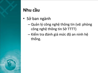 Nhu cầu
• Sở ban ngành
– Quản lý công nghệ thông tin (vd: phòng
công nghệ thông tin Sở TTTT)
– Kiểm tra đánh giá mức độ an ninh hệ
thống.
 