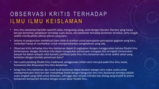O B S E R VA S I K R I T I S T E R H A D A P
I L M U I L M U K E I S L A M A N
• Ilmu ilmu keislaman bersifat repetitif selalu mengulang ulang, sarat dengan literatur literatur yang hanya
berupa komentar, penjelasan terhadap suatu karya, dan komentar terhadap komentar tersebut, serta sangat
sedikit membuahkan pikiran pikiran yang baru.
• Selama ini pergumulan intelektual islam tidak di arahkan untuk pencapaian-pencapaian gagasan yang baru,
melainkan hanya di manfaatkan untuk mempertahankan pengetahuan yang ada.
• Observasi kritis terhadap ilmu ilmu keislaman dapat di ungkapkan dengan menggunakan bahasa filsafat ilmu
kontemporer, dengan demikian kita dapat mengajukan pertanyaan mengapa kita seringkali menemukan
banyak hal dalam wilayah orbit konteks justifikasi pada ilmu ilmu keislaman dan amat sedikit sekali yang
berkaitan dengan konteks penemuan baru?
• Dari sudut pandang filsafat ilmu tradisional, penggunaan istilah sains merujuk pada ilmu ilmu sosial,
humaniora dan khususnya ilmu ilmu keislaman.
• Selagi ilmu ilmu keislaman dan studi studi keislaman dapat disebut sebagai sains maka usaha untuk
mempertemukan teori teri dan metodelogi ilmiah dengan bangunan ilmu ilmu keislaman tersebut adalah
suatu langkah yang valid untuk dilakukan, sehingga akan terjadi interaksi dan dialog yang kreatif di antara
komponen komponen tersebut dengan acuan dasar filsafat ilmu.
 