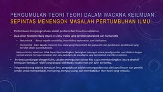 PERGUMULAN TEORI TEORI DALAM WACANA KEILMUAN:
SEPINTAS MENENGOK MASALAH PERTUMBUHAN ILMU.
• Pertumbuan ilmu pengetahuan adalah problem dari ilmu-ilmu keislaman
• Dua aliran filsafat tentang obyek ini yaitu tradisi yang bersifat naturalistik dan humanistik
• Naturalistik : Fokus kepada corrivibility, incorriibility, explanation, dan falsification.
• Humanistik : fokus kepada meaninf, ilmu sosial yang interpretatif dan explanatif, dan pendekatan-pendekatan yang
bersifat idealis dan reduksionis.
Menurut Kuhn, teori-teori tidak dapat diperbandingkan. Sedangkan hubungan antara paradigma dan teori disebut dengan
normal science. Serta perpindahan dari satu paradigma ke paradigma yang lain disebut scientific revolution.
• Berbeda pandangan dengan Kuhn, Lakatos menegaskan bahwa kita dapat membandingkan secara obyektif
kemajuan-kemajuan relatif yang dicapai oleh tradisi-tradisi riset yan salin berlomba.
• Yang mendorong adanya kemajuan ilmu pengetahuan adalah semangat dan etos dari para ilmuan dan peneliti
sendiri untuk memperbaiki, menyaring, menguji ulang, dan membatalkan teori-teori yang terdaulu.
 