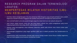 R E S E A R C H P R O G R A M D A L A M T E R M I N O L O G I
L A K AT O S :
M E M P E R T E G A S W I L AYA H H I S T O R I TA S I L M U -
I L M U K E I S L A M A N
• Kontribusi dalam mengembangkan ilmu-ilmu keislaman tidak diragukan yang menjadi perhatian utama adalah
bagaimana memformulasikan tanggapan dan jawaban yang koheren terhadap hasil observasi kritis
• Islam normatif adalah sama atau paralel dengan yang dinamakan hard core dari sebuah cabang ilmu
• Islam historis adalah domain utama dari apa yang disebut sebuah ilmu, sistem pengetahuan yang secara
langsung dapat dinilai, diuji ulang, diteliti, dipertanyakan kembali.
• Kawasan yang memungkinkan untuk dilakukan rekostruksi adalah pada domain Islam Historis bukan pada
Islam Normatif
• Perkembangan pengetahuan yang sangat signifikan pada saat ini adalah perubahan dari fondationalism ke
holism
• Fondasionalism telah menimbulkan dampak pada wacana teologi modern secara khusus melihat bagaimana
kitab suci telah dipaksa untuk berperan memberikan fondasi.
 