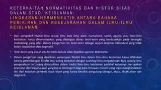 K E T E R K A I T A N N O R M A T I V I T A S D A N H I S T O R I S I T A S
D A L A M S T U D I K E I S L A M A N :
L I N G K A R A N H E R M E N E U T I K A N T A R A B A H A S A
P E M I K I R A N D A N K E S E J A R A H A N D A L A M I L M U - I L M U
K E I S L A M A N
• Dari perspektif filsafat ilmu setiap ilmu baik ilmu alam, humaniora, sosial, agama atau ilmu-ilmu
keislaman harus diformulasikan yang dibangun diatas teori-teori yang berdasarkan pada kerangka
metodologi yang jelas. Dalam pengertian ini, teori-teori sebagai wujud ekspresi intelektual yang tidak
boleh disakralkan dan dogmatik.
• Teori-teori yang sudah ada terlebih dahulu tidak dijadikan garansi kebenaran
• Dalam pengertian yang demikian, penerapan filsafat ilmu dalam ilmu-ilmu keislaman harus dilakukan
karena pertimbangan filsafat ilmu saling berkaitan dengan sosiologi ilmu pengetahuan. Dua cabang ilmu
pengetahuan ini jarang dimasukkan dalam tradisi ilmu-ilmu keislaman padahal keduanya merupakan
prasyarat dan wacana awal yang harus dimengerti bagi para ilmuwan muslim yang ingin menghindarkan
diri dari tuduhan pembela studi Islam yang hanya bersifat pengulang-ulangan, statis, disakralkan dan
dogmatik
 