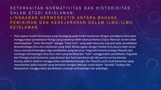 • Para sajana muslim khususnya yang berpegang pada tradisi keislaman dengan paradigma lama akan
menggunakan pendekatan filologi yang wataknya lebih tekstual.Namun,Fazlur Rahman sendiri telah
menempatkan “Islam Normatif” sebagai “Hard Core” yang pada dasarnya merujuk pada pendekatan
fenomenologis.Ilmu-ilmu keislaman yang telah dihubungkan dengan filsafat ilmu,secara lebih lanjut
harus mempertimbangkan tiga pendekatan yang berunsur linguistik-historis,teologis-filosofis,dan
sosiologis-antropologis.Ilmu-ilmu islam yang berdasarkan “teks” menggunakan pendekatan linguistik
dan filologis,studi keislaman yang berasal dari hasil pemikiran,ide-ide,norma-norma,konsep-
konsep,doktrin-doktrin menggunakan pendekatanteologis dan filosofis,serta studi keislaman yang
menekankan pada masalah yang berkaitan dengan interaksi sosial dalam “konteks” budaya dan
kesejarahan menggunakan pendekatan sisiologis,antropologis dan psikologis.
K E T E R K A I T A N N O R M A T I V I T A S D A N H I S T O R I S I T A S
D A L A M S T U D I K E I S L A M A N :
L I N G K A R A N H E R M E N E U T I K A N T A R A B A H A S A
P E M I K I R A N D A N K E S E J A R A H A N D A L A M I L M U - I L M U
K E I S L A M A N
 