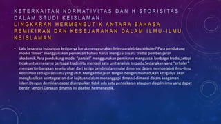 • Lalu kerangka hubungan ketiganya harus menggunakan linier,paralelatau sirkuler? Para pendukung
model “linier” menggunakan pemikiran bahwa harus menguasai satu tradisi pembelajaran
akademik.Para pendukung model “paralel” menggunakan pemikiran menguasai berbagai tradisi,tetapi
tidak untuk meramu berbagai tradisi itu menjadi satu unit analisis terpadu.Sedangkan yang “sirkuler”
mempertimbangkan keseluruhan dari ketiga pendekatan mulyi dimernsi dalam mempelajari ilmu-ilmu
keislaman sebagai sesuatu yang utuh.Mengambil jalan tengah dengan memadukan ketiganya akan
menghasilkan keintegrasian dan kejituan dalam menanggapi dimensi-dimensi dalam keagaman
islam.Dengan demikian dapat disimpulkan tidak ada satu pendekatan ataupun disiplin ilmu yang dapat
berdiri sendiri.Gerakan dinamis ini disebut hermeneutik.
K E T E R K A I T A N N O R M A T I V I T A S D A N H I S T O R I S I T A S
D A L A M S T U D I K E I S L A M A N :
L I N G K A R A N H E R M E N E U T I K A N T A R A B A H A S A
P E M I K I R A N D A N K E S E J A R A H A N D A L A M I L M U - I L M U
K E I S L A M A N
 