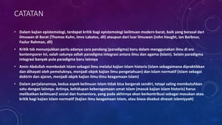 CATATAN
• Dalam kajian epistemologi, terdapat kritik bagi epistemologi keilmuan modern barat, baik yang berasal dari
ilmuwan di Barat (Thomas Kuhn, Imre Lakatos, dll) ataupun dari luar ilmuwan (John Haught, Ian Barbour,
Fazlur Rahman, dll)
• Kritik tsb menunjukkan perlu adanya cara pandang (paradigma) baru dalam menggunakan ilmu di era
kontemporer ini, salah satunya adlah paradigma integrasi antara ilmu dan agama (Islam). Selain paradigma
integrasi banyak pula paradigma baru lainnya
• Amin Abdullah membedah Islam sebagai ilmu melalui kajian Islam historis (islam sebagaimana dipraktikkan
dan dihayati oleh pemeluknya, menjadi objek kajian ilmu pengetahuan) dan Islam normatif (Islam sebagai
doktrin dan ajaran, menjadi objek kajian ilmu-ilmu keagamaan Islam)
• Dalam perjalanannya, kedua aspek keilmuan Islam tidak bisa bergerak sendiri, tetapi saling membutuhkan
satu dengan lainnya. Artinya, kehidupan keberagamaan umat Islam (masuk kajian Islam historis) harus
melibatkan keilmuan2 sosial dan humaniora, yang pada akhirnya akan berkontribusi sebagai masukan atau
kritik bagi kajian Islam normatif (kajian ilmu keagamaan Islam, atau biasa disebut dirasat islamiyyah)
 