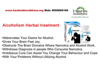 Alcoholism Herbal treatment
•Abbreviates Your Desire for Alcohol.
•Gives Your Brain Feel Joy.
•Obstructs The Brain Domains Whare Narcotics and Alcohol Work.
•Withdraws Diagnosis in people Who Consume Narcotics.
•Antobacus Cure Can Assist You Change Your Behaviour and Cope
•With Your Problems Without Utilizing Alcohol.
www.hashmidawakhana.org Mob: 9690666166
 