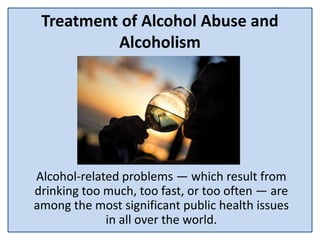 Treatment of Alcohol Abuse and
Alcoholism
Alcohol-related problems — which result from
drinking too much, too fast, or too often — are
among the most significant public health issues
in all over the world.
 