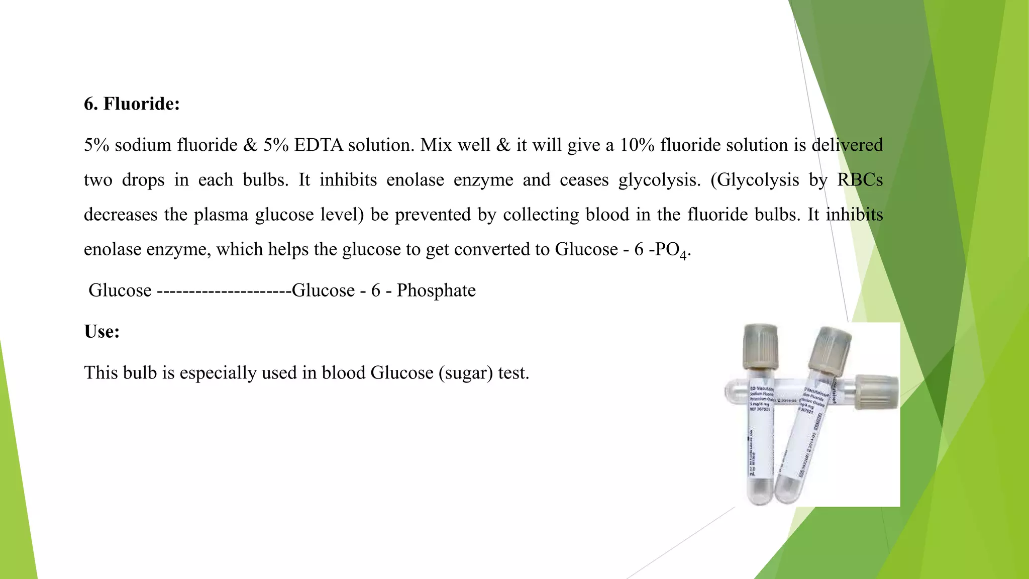 6. Fluoride:
5% sodium fluoride & 5% EDTA solution. Mix well & it will give a 10% fluoride solution is delivered
two drops in each bulbs. It inhibits enolase enzyme and ceases glycolysis. (Glycolysis by RBCs
decreases the plasma glucose level) be prevented by collecting blood in the fluoride bulbs. It inhibits
enolase enzyme, which helps the glucose to get converted to Glucose - 6 -PO4.
Glucose ---------------------Glucose - 6 - Phosphate
Use:
This bulb is especially used in blood Glucose (sugar) test.
 