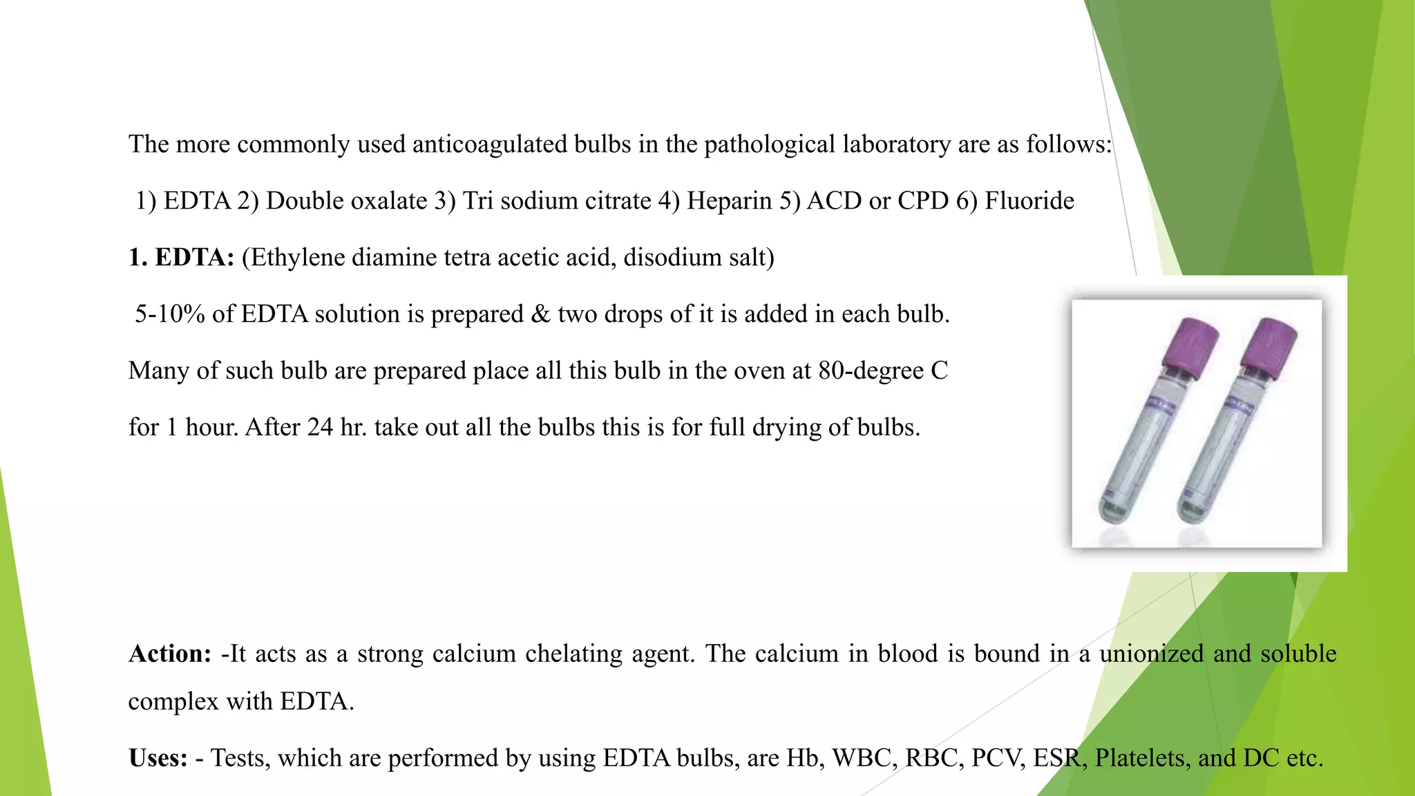 The more commonly used anticoagulated bulbs in the pathological laboratory are as follows:
1) EDTA 2) Double oxalate 3) Tri sodium citrate 4) Heparin 5) ACD or CPD 6) Fluoride
1. EDTA: (Ethylene diamine tetra acetic acid, disodium salt)
5-10% of EDTA solution is prepared & two drops of it is added in each bulb.
Many of such bulb are prepared place all this bulb in the oven at 80-degree C
for 1 hour. After 24 hr. take out all the bulbs this is for full drying of bulbs.
Action: -It acts as a strong calcium chelating agent. The calcium in blood is bound in a unionized and soluble
complex with EDTA.
Uses: - Tests, which are performed by using EDTA bulbs, are Hb, WBC, RBC, PCV, ESR, Platelets, and DC etc.
 