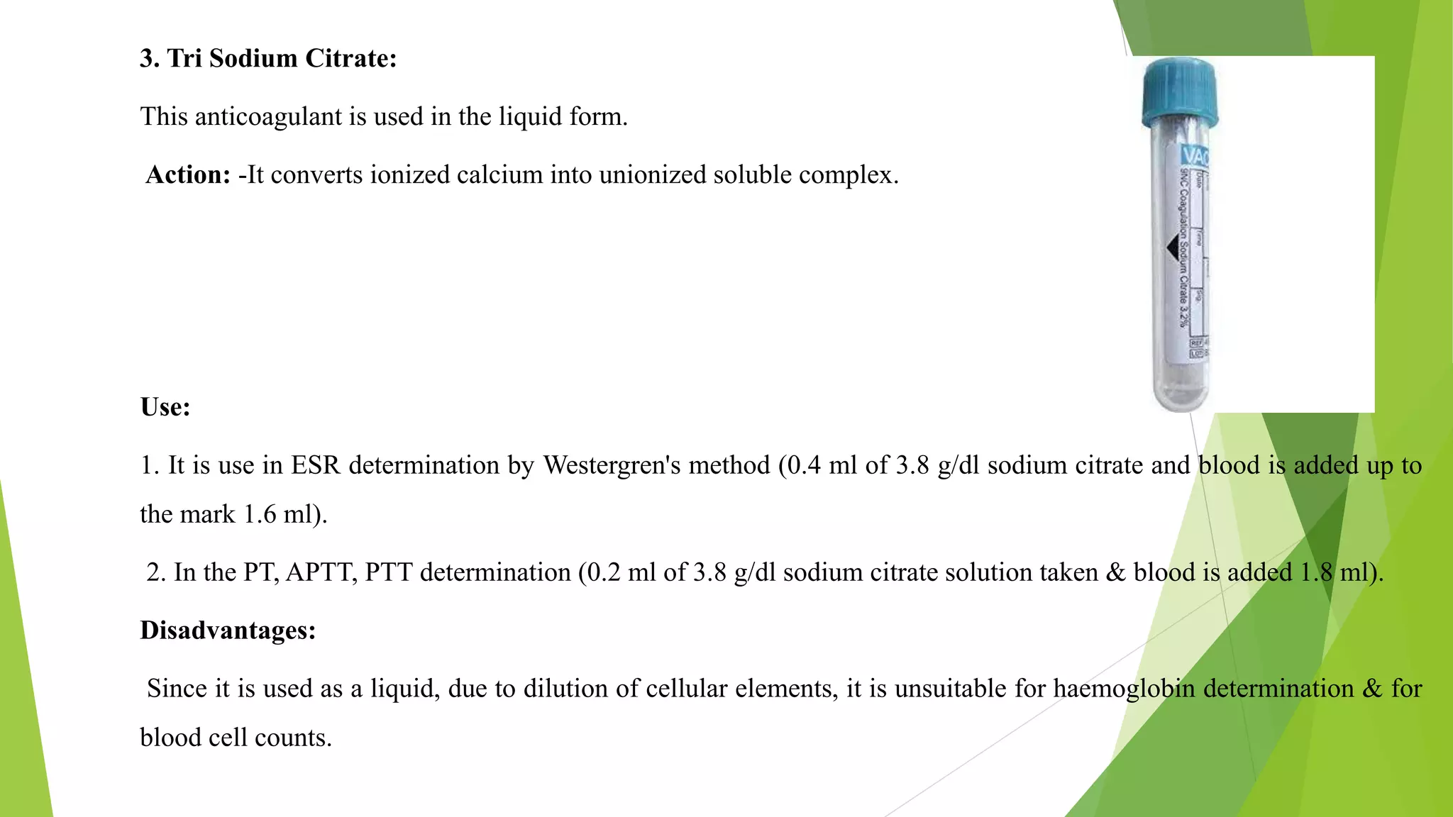 3. Tri Sodium Citrate:
This anticoagulant is used in the liquid form.
Action: -It converts ionized calcium into unionized soluble complex.
Use:
1. It is use in ESR determination by Westergren's method (0.4 ml of 3.8 g/dl sodium citrate and blood is added up to
the mark 1.6 ml).
2. In the PT, APTT, PTT determination (0.2 ml of 3.8 g/dl sodium citrate solution taken & blood is added 1.8 ml).
Disadvantages:
Since it is used as a liquid, due to dilution of cellular elements, it is unsuitable for haemoglobin determination & for
blood cell counts.
 