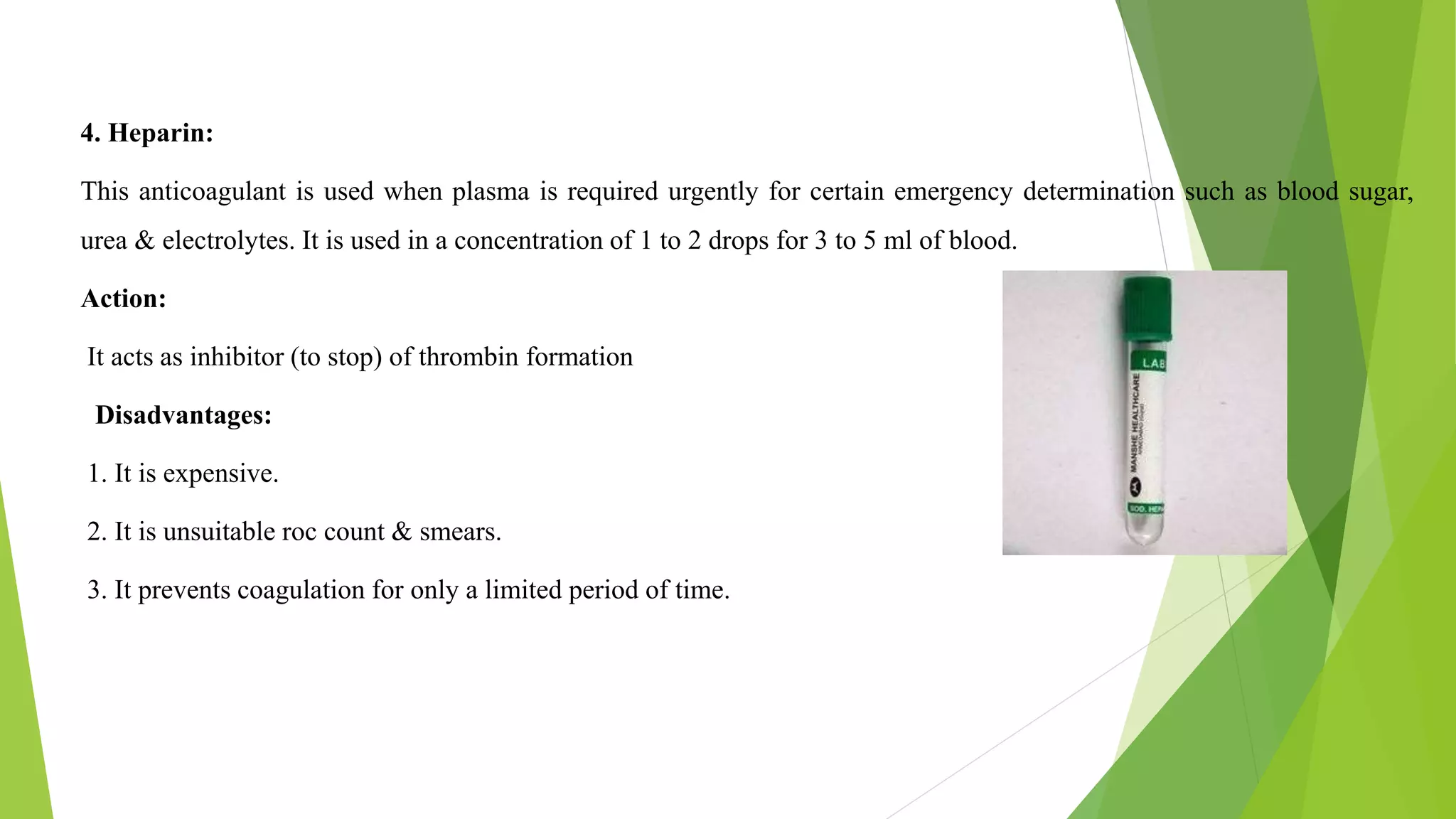 4. Heparin:
This anticoagulant is used when plasma is required urgently for certain emergency determination such as blood sugar,
urea & electrolytes. It is used in a concentration of 1 to 2 drops for 3 to 5 ml of blood.
Action:
It acts as inhibitor (to stop) of thrombin formation
Disadvantages:
1. It is expensive.
2. It is unsuitable roc count & smears.
3. It prevents coagulation for only a limited period of time.
 