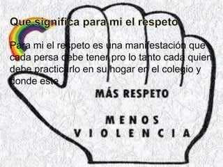 Para mi el respeto es una manifestación que
cada persa debe tener pro lo tanto cada quien
debe practicarlo en su hogar en el colegio y
donde este
 