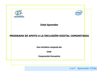 Intel Aprender PROGRAMA DE APOYO A LA INCLUSIÓN DIGITAL COMUNITARIA Una iniciativa conjunta de: Intel  Corporación Encuentro Intel ®   Aprender Chile 