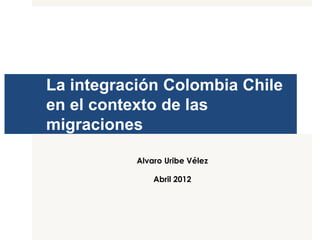 La integración Colombia Chile 
en el contexto de las 
migraciones 
Alvaro Uribe Vélez 
Abril 2012 
 