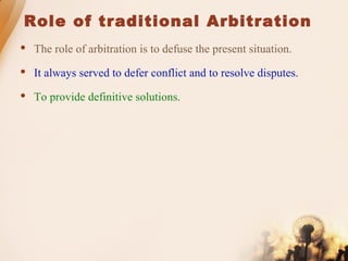 Role of traditional Arbitration
 The role of arbitration is to defuse the present situation.
 It always served to defer conflict and to resolve disputes.
 To provide definitive solutions.
 
