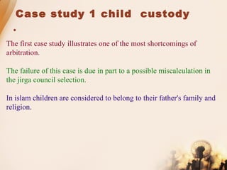 Case study 1 child custody

The first case study illustrates one of the most shortcomings of
arbitration.
The failure of this case is due in part to a possible miscalculation in
the jirga council selection.
In islam children are considered to belong to their father's family and
religion.
 