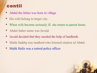 contii
 Abdul the father was born in village
 His wife belong to larger city.
 When wife become seriously ill she return to parent home.
 Abdul father name was Javaid.
 Javaid decided that they needed the help of landlords
 Malik Saddiq was landlord who listened sitution of Abdul.
 Malik Hafiz was a retired police officer
 