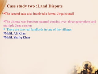 Case study two :Land Dispute
 The second case also involved a formal Jirga council
The dispute was between paternal cousins over three generations and
multiple Jirga session
 There are two real landlords in one of the villages
Malik Ali Khan
Malik Shafiq Khan
 