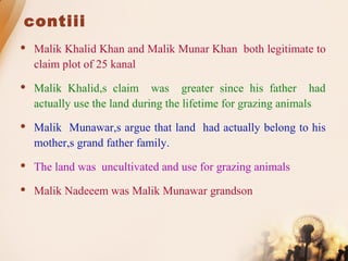 contiii
 Malik Khalid Khan and Malik Munar Khan both legitimate to
claim plot of 25 kanal
 Malik Khalid,s claim was greater since his father had
actually use the land during the lifetime for grazing animals
 Malik Munawar,s argue that land had actually belong to his
mother,s grand father family.
 The land was uncultivated and use for grazing animals
 Malik Nadeeem was Malik Munawar grandson
 