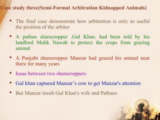 Case study three(Semi-Formal Arbitration Kidnapped Animals)
 The final case demonstrate how arbitration is only as useful
the position of the arbiter
 A pathan sharecropper .Gul Khan. had been told by his
landlord Malik Nawab to protect the crops from grazing
animal
 A Punjabi sharecropper Manzar had grazed his animal near
there for many years
 Issue between two sharecroppers
 Gul khan captured Manzar’s cow to get Manzar's attention
 But Manzar insult Gul Khan's wife and Pathans
 