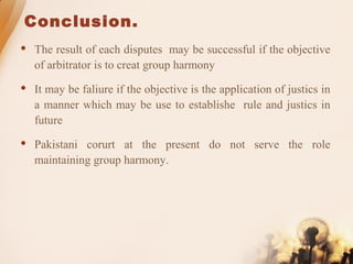 Conclusion.
 The result of each disputes may be successful if the objective
of arbitrator is to creat group harmony
 It may be faliure if the objective is the application of justics in
a manner which may be use to establishe rule and justics in
future
 Pakistani corurt at the present do not serve the role
maintaining group harmony.
 